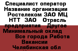 Специалист-оператор › Название организации ­ Ростелеком ЗАО МЦ НТТ, ЗАО › Отрасль предприятия ­ Другое › Минимальный оклад ­ 20 000 - Все города Работа » Вакансии   . Челябинская обл.,Копейск г.